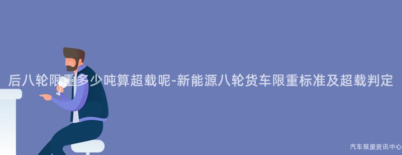 后八轮限重多少吨算超载呢-新能源八轮货车限重标准及超载判定