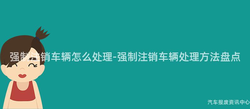 强制注销车辆怎么处理-强制注销车辆处理方法盘点