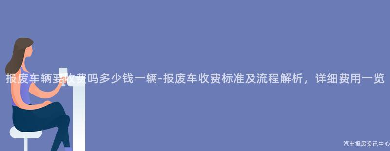 报废车辆要收费吗多少钱一辆-报废车收费标准及流程解析，详细费用一览