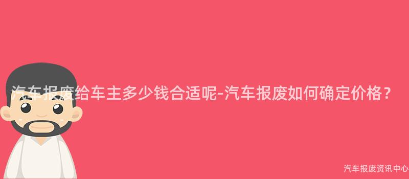 汽车报废给车主多少钱合适呢-汽车报废如何确定价格？
