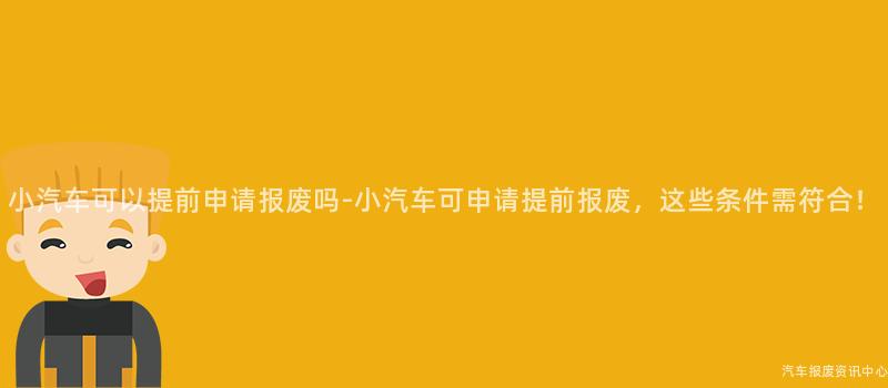 小汽车可以提前申请报废吗-小汽车可申请提前报废，这些条件需符合！