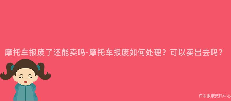 摩托车报废了还能卖吗-摩托车报废如何处理？可以卖出去吗？