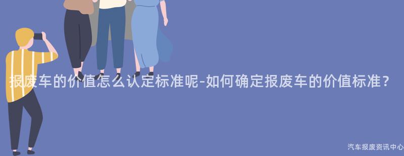 报废车的价值怎么认定标准呢-如何确定报废车的价值标准？