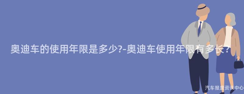 奥迪车的使用年限是多少?-奥迪车使用年限有多长？