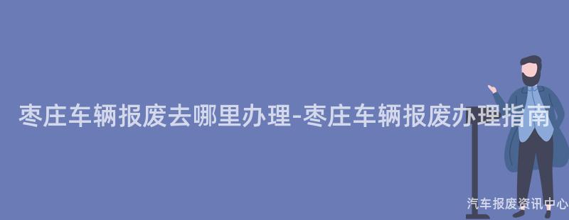枣庄车辆报废去哪里办理-枣庄车辆报废办理指南