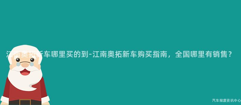 江南奥拓新车哪里买的到-江南奥拓新车购买指南，全国哪里有销售？
