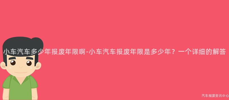 小车汽车多少年报废年限啊-小车汽车报废年限是多少年？一个详细的解答