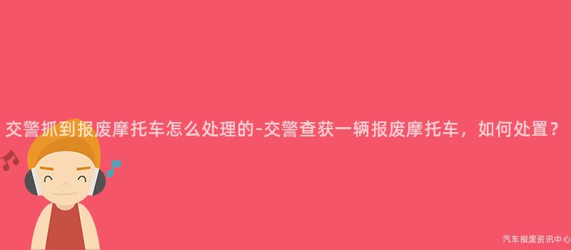 交警抓到报废摩托车怎么处理的-交警查获一辆报废摩托车，如何处置？
