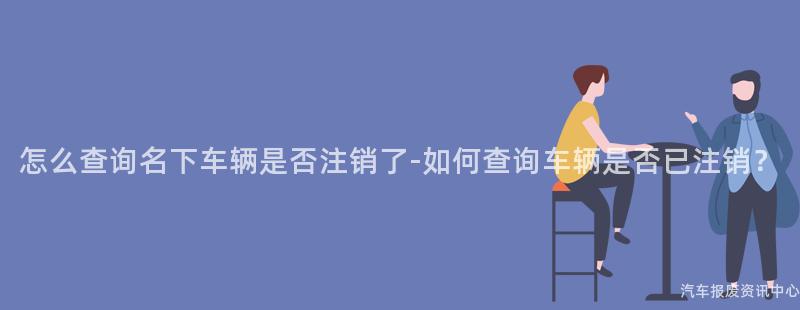 怎么查询名下车辆是否注销了-如何查询车辆是否已注销？