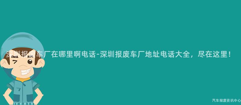 深圳报废车厂在哪里啊电话-深圳报废车厂地址电话大全，尽在这里！