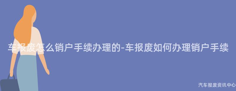 车报废怎么销户手续办理的-车报废如何办理销户手续