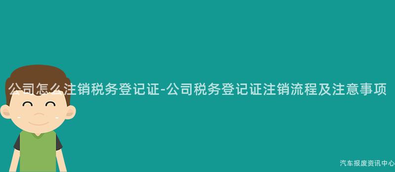 公司怎么注销税务登记证-公司税务登记证注销流程及注意事项