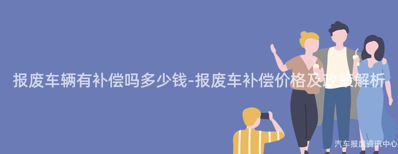 报废车辆有补偿吗多少钱-报废车补偿价格及政策解析