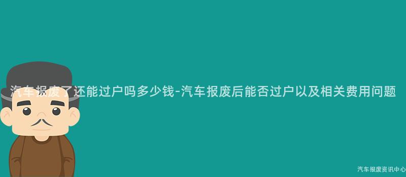 汽车报废了还能过户吗多少钱-汽车报废后能否过户以及相关费用问题