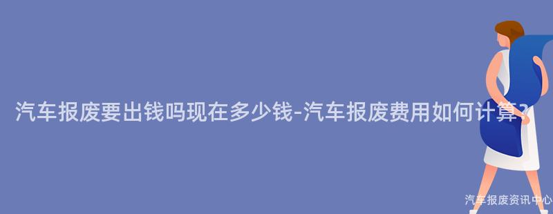 汽车报废要出钱吗现在多少钱-汽车报废费用如何计算？