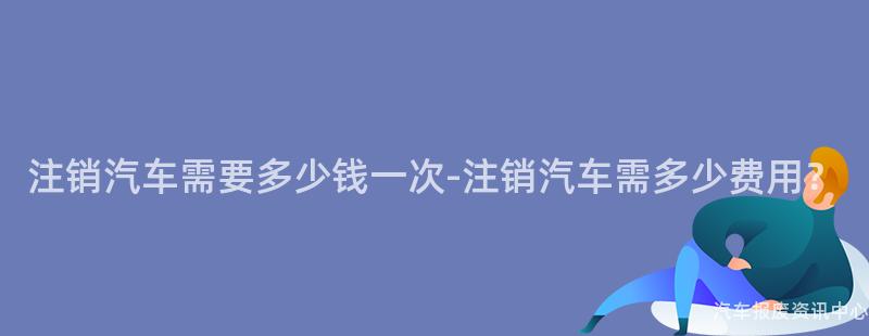 注销汽车需要多少钱一次-注销汽车需多少费用？