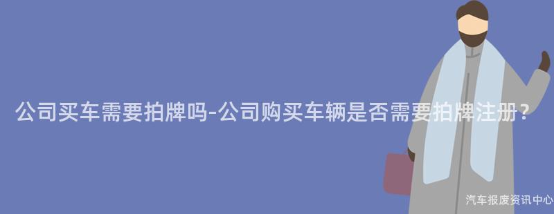 公司买车需要拍牌吗-公司购买车辆是否需要拍牌注册？