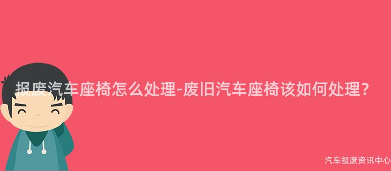 报废汽车座椅怎么处理-废旧汽车座椅该如何处理？