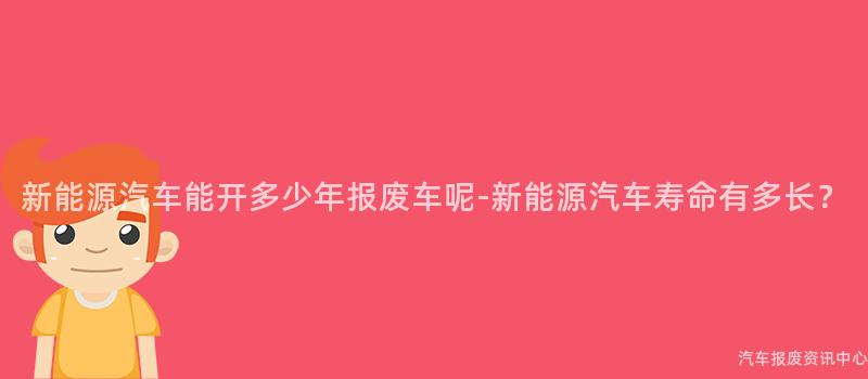 新能源汽车能开多少年报废车呢-新能源汽车寿命有多长？