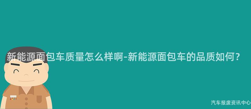 新能源面包车质量怎么样啊-新能源面包车的品质如何？