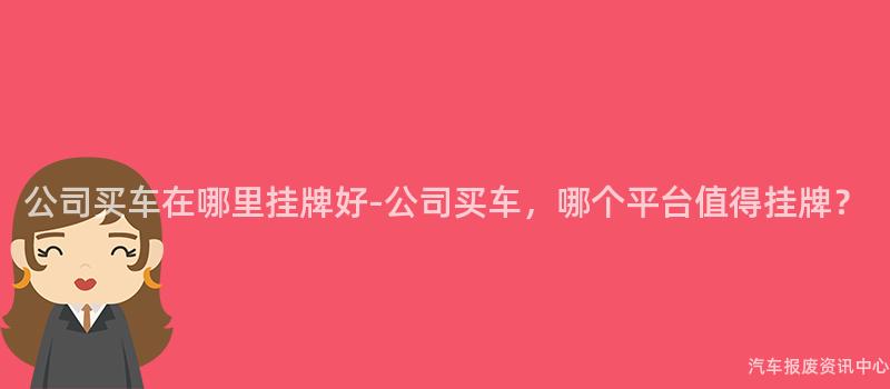 公司买车在哪里挂牌好-公司买车，哪个平台值得挂牌？