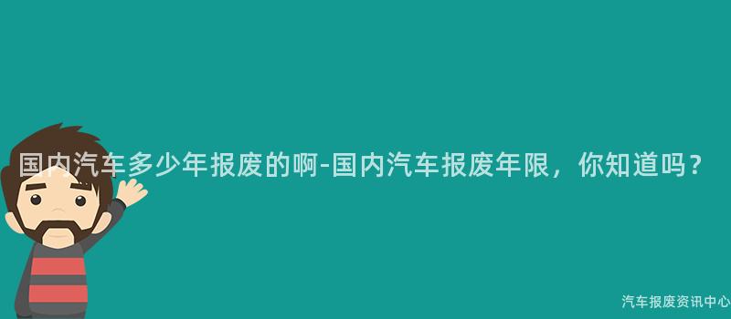 国内汽车多少年报废的啊-国内汽车报废年限，你知道吗？