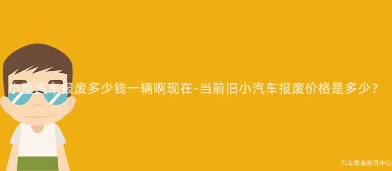 小型汽车报废多少钱一辆啊现在-当前旧小汽车报废价格是多少？