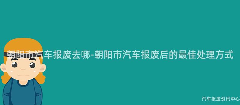 朝阳市汽车报废去哪-朝阳市汽车报废后的最佳处理方式