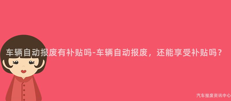 车辆自动报废有补贴吗-车辆自动报废，还能享受补贴吗？