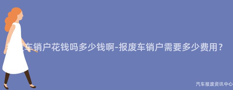 报废车销户花钱吗多少钱啊-报废车销户需要多少费用？