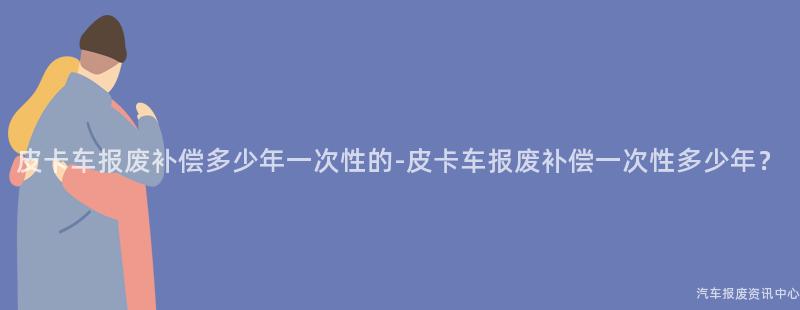 皮卡车报废补偿多少年一次性的-皮卡车报废补偿一次性多少年？