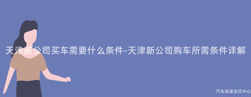 天津新公司买车需要什么条件-天津新公司购车所需条件详解