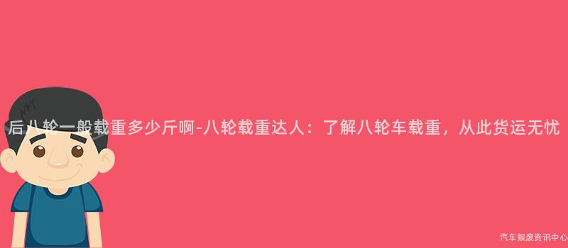 后八轮一般载重多少斤啊-八轮载重达人：了解八轮车载重，从此货运无忧