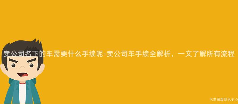 卖公司名下的车需要什么手续呢-卖公司车手续全解析，一文了解所有流程