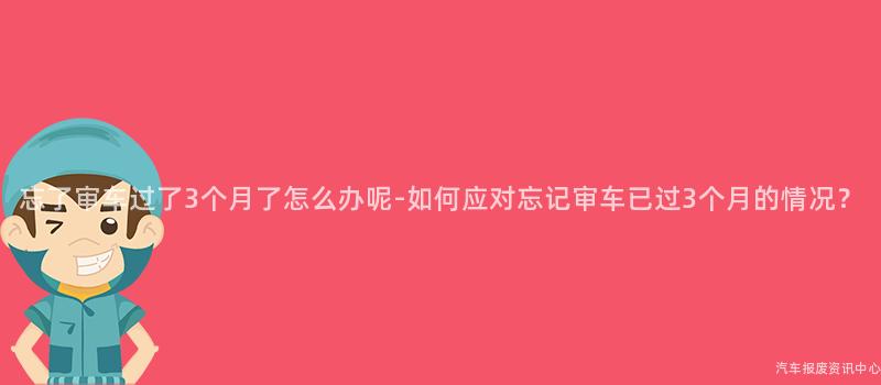 忘了审车过了3个月了怎么办呢-如何应对忘记审车已过3个月的情况？