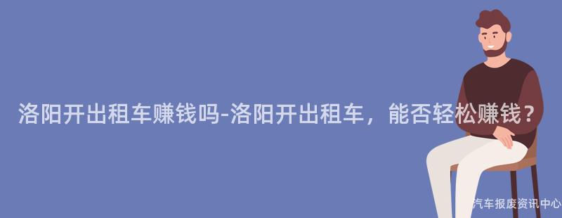 洛阳开出租车赚钱吗-洛阳开出租车，能否轻松赚钱？