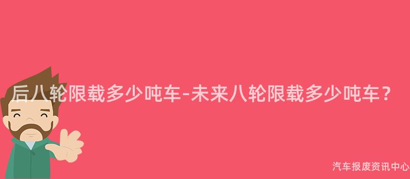后八轮限载多少吨车-未来八轮限载多少吨车？