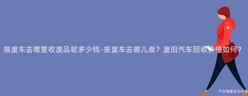 报废车去哪里收废品呢多少钱-报废车去哪儿卖？废旧汽车回收价格如何？
