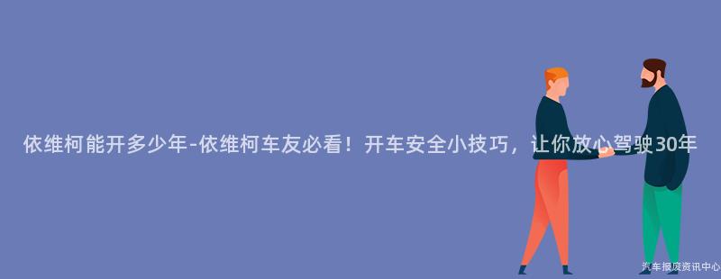 依维柯能开多少年-依维柯车友必看！开车安全小技巧，让你放心驾驶30年