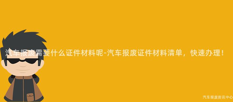 汽车报废需要什么证件材料呢-汽车报废证件材料清单，快速办理！