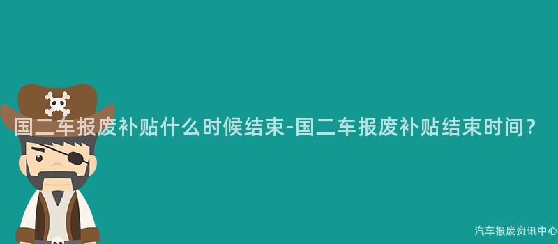 国二车报废补贴什么时候结束-国二车报废补贴结束时间？