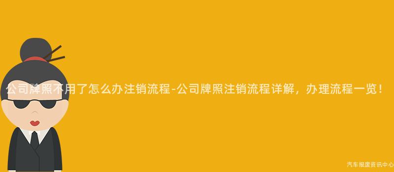 公司牌照不用了怎么办注销流程-公司牌照注销流程详解，办理流程一览！