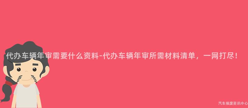 代办车辆年审需要什么资料-代办车辆年审所需材料清单，一网打尽！