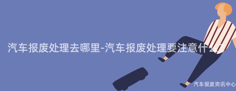 汽车报废处理去哪里-汽车报废处理要注意什么？