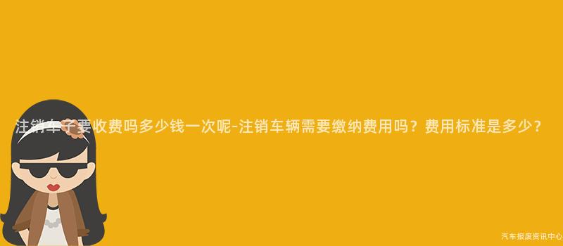 注销车子要收费吗多少钱一次呢-注销车辆需要缴纳费用吗？费用标准是多少？