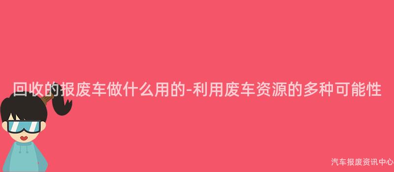 回收的报废车做什么用的-利用废车资源的多种可能性