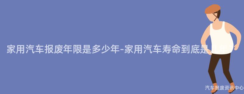 家用汽车报废年限是多少年-家用汽车寿命到底是几年？