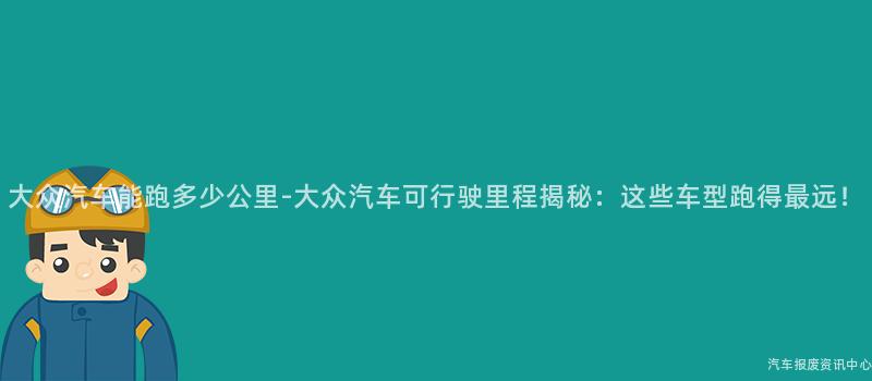 大众汽车能跑多少公里-大众汽车可行驶里程揭秘：这些车型跑得最远！