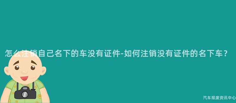 怎么注销自己名下的车没有证件-如何注销没有证件的名下车？