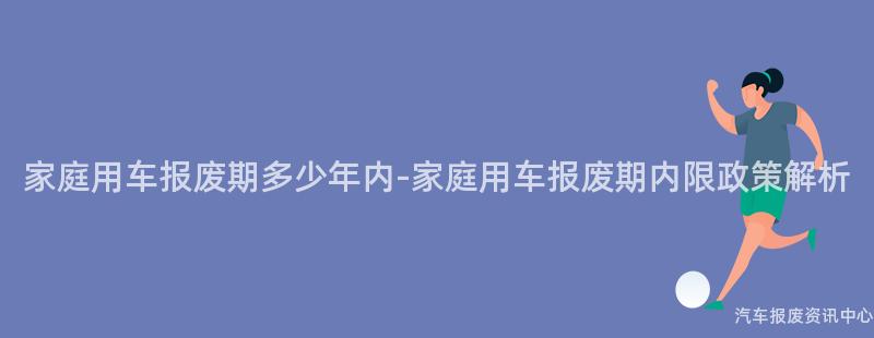 家庭用车报废期多少年内-家庭用车报废期内限政策解析